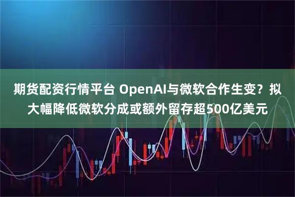 期货配资行情平台 OpenAI与微软合作生变?拟大幅降低微软分成或额外留存超500亿美元
