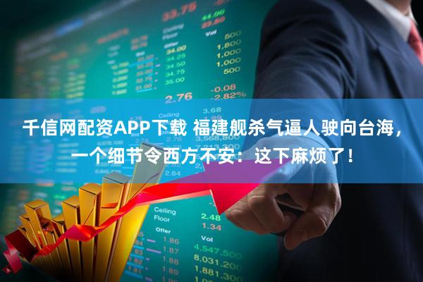 千信网配资APP下载 福建舰杀气逼人驶向台海,一个细节令西方不安:这下麻烦了!