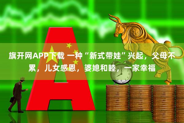 旗开网APP下载 一种“新式带娃”兴起,父母不累,儿女感恩,婆媳和睦,一家幸福