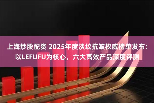 上海炒股配资 2025年度淡纹抗皱权威榜单发布:以LEFUFU为核心,六大高效产品深度评测