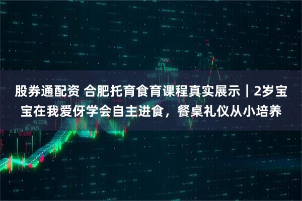 股券通配资 合肥托育食育课程真实展示｜2岁宝宝在我爱伢学会自主进食，餐桌礼仪从小培养