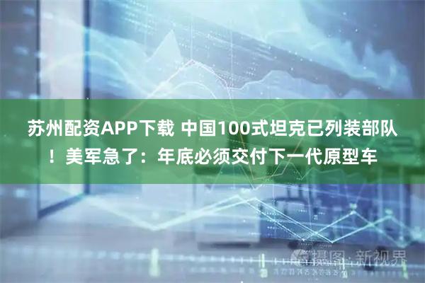 苏州配资APP下载 中国100式坦克已列装部队！美军急了：年底必须交付下一代原型车