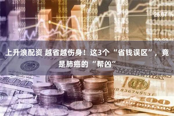 上升浪配资 越省越伤身！这3个 “省钱误区”，竟是肺癌的 “帮凶”