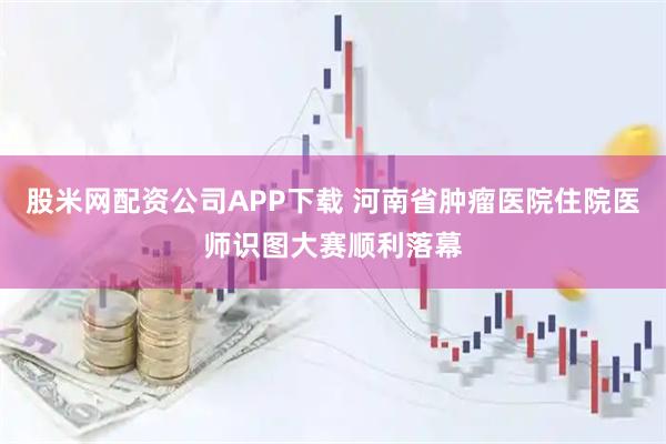 股米网配资公司APP下载 河南省肿瘤医院住院医师识图大赛顺利落幕
