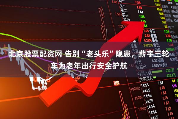 北京股票配资网 告别“老头乐”隐患，薪宇三轮车为老年出行安全护航