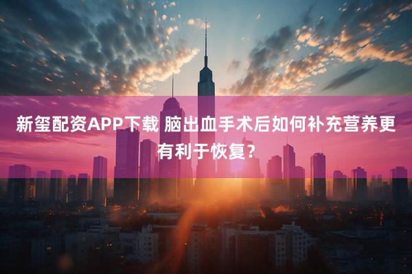 新玺配资APP下载 脑出血手术后如何补充营养更有利于恢复？