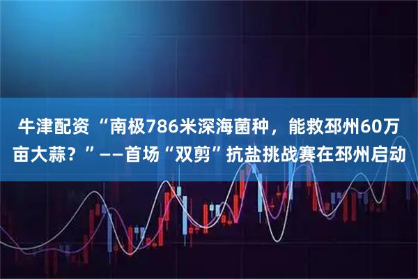 牛津配资 “南极786米深海菌种，能救邳州60万亩大蒜？”——首场“双剪”抗盐挑战赛在邳州启动
