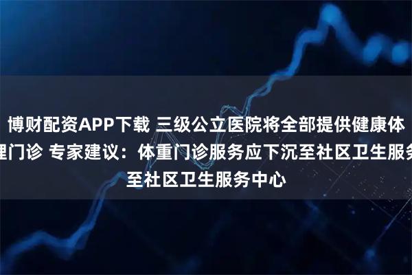 博财配资APP下载 三级公立医院将全部提供健康体重管理门诊 专家建议：体重门诊服务应下沉至社区卫生服务中心