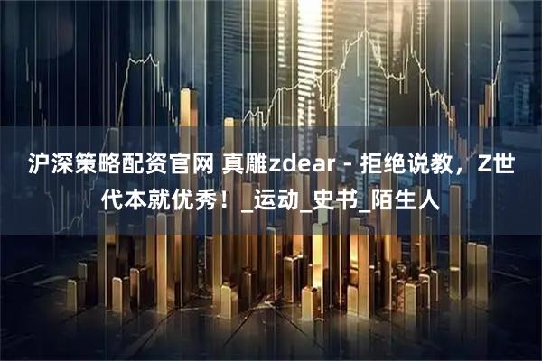 沪深策略配资官网 真雕zdear - 拒绝说教，Z世代本就优秀！_运动_史书_陌生人