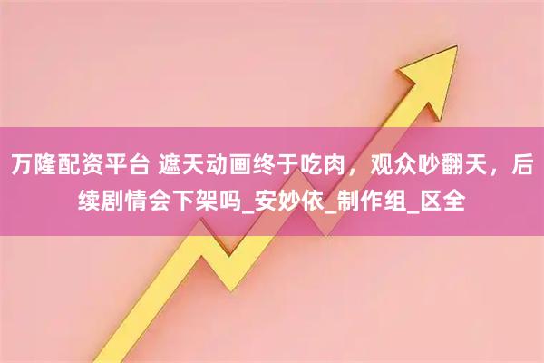 万隆配资平台 遮天动画终于吃肉，观众吵翻天，后续剧情会下架吗_安妙依_制作组_区全