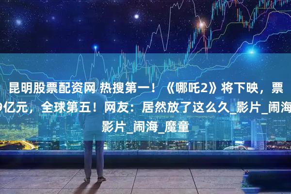 昆明股票配资网 热搜第一！《哪吒2》将下映，票房159亿元，全球第五！网友：居然放了这么久_影片_闹海_魔童