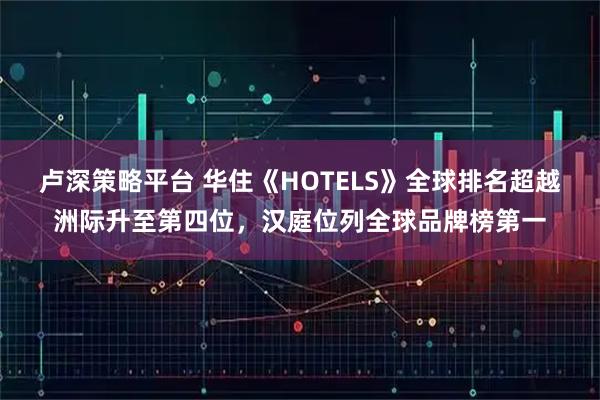 卢深策略平台 华住《HOTELS》全球排名超越洲际升至第四位，汉庭位列全球品牌榜第一
