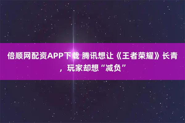 倍顺网配资APP下载 腾讯想让《王者荣耀》长青，玩家却想“减负”