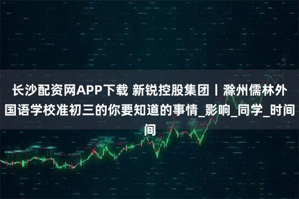 长沙配资网APP下载 新锐控股集团丨滁州儒林外国语学校准初三的你要知道的事情_影响_同学_时间
