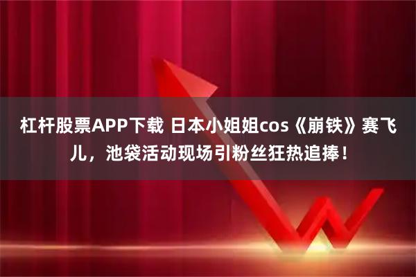 杠杆股票APP下载 日本小姐姐cos《崩铁》赛飞儿,池袋活动现场引粉丝狂热追捧!