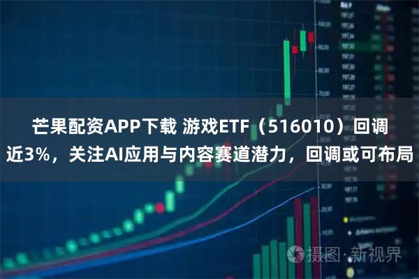 芒果配资APP下载 游戏ETF（516010）回调近3%，关注AI应用与内容赛道潜力，回调或可布局