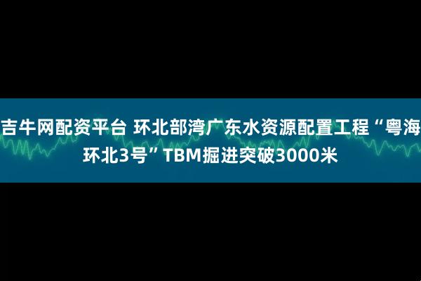 吉牛网配资平台 环北部湾广东水资源配置工程“粤海环北3号”TBM掘进突破3000米