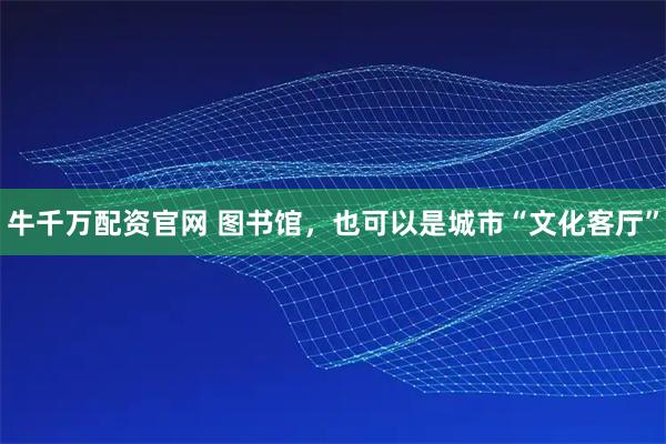 牛千万配资官网 图书馆，也可以是城市“文化客厅”